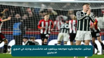 مباشر.. متابعة مثيرة لمواجهة برينتفورد ضد مانشستر يونايتد في الدوري الإنجليزي